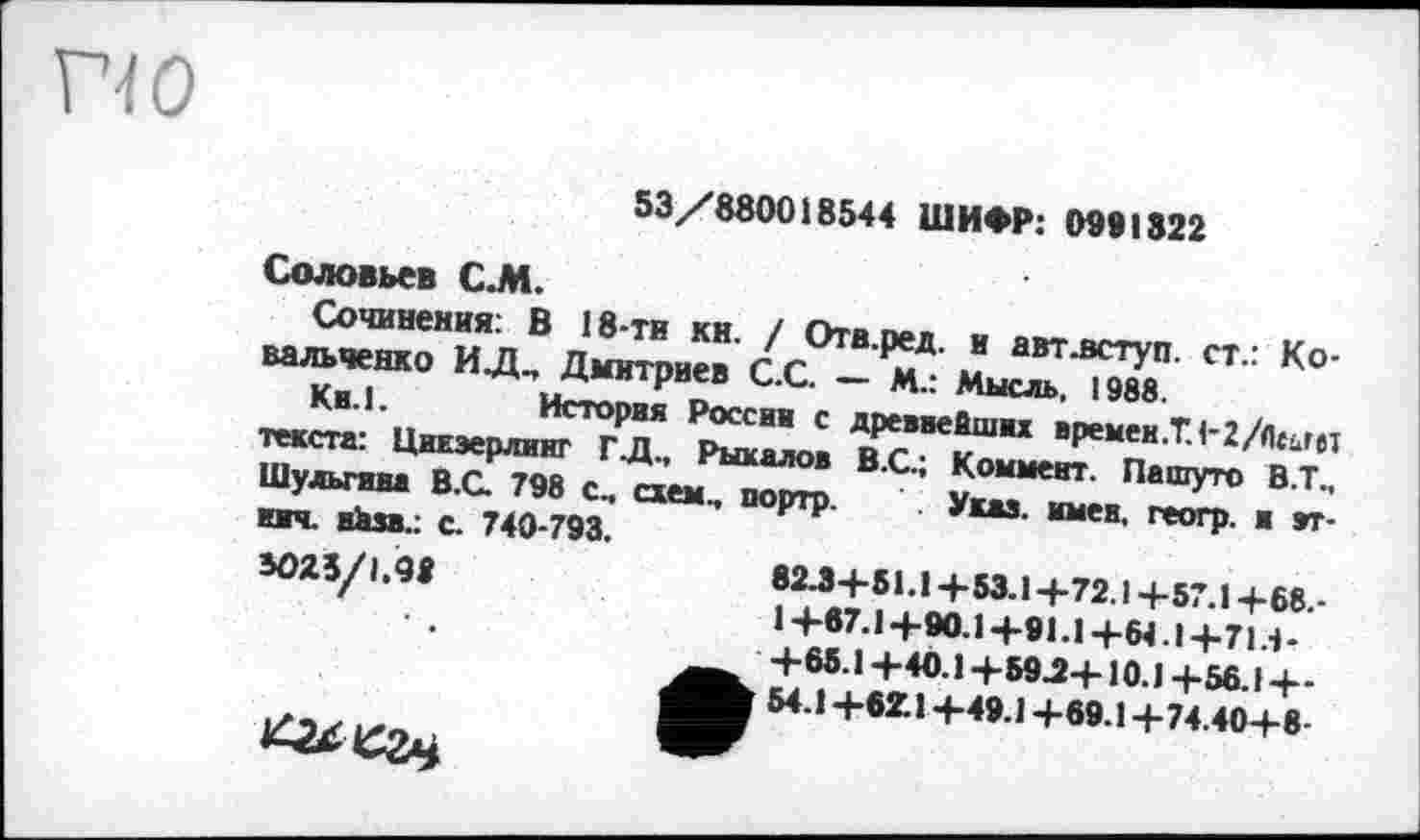 ﻿53/880018544 ШИФР: 0991322
Соловьев С.М.
Сочинения: В 18-ти кн. / Отв.ред. и авт .вступ, ст.: Ковальченко ИД„ Дмитриев С.С. — М.: Мысль, 1988.
Кв.!.	История России с древнейших времен.Т.!-2/Лс-лет
текста: Цикзерлииг ГД., Рыкалов В.С.; Коммент. Па шуто В.Т., Шульгина В.С. 798 с, схем, дортр. Указ, имен, геогр. и зт-ич. иЬза.: с. 740-793.
3025/1.08
82Л+51.1+53.1+72.1 +57.1 +68.-1+67.1+90.1+91.1 +64.1+714-+65.1 +40.1+59.2+10.1 +56.1+-54.1 +6Z.1 +49.1 +69.1 +74.40+8-